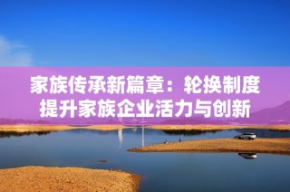 家族传承新篇章：轮换制度提升家族企业活力与创新