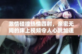 激情碰撞热情四射，亲密无间的床上视频令人心跳加速