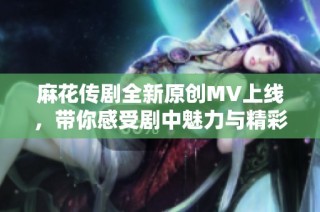 麻花传剧全新原创MV上线，带你感受剧中魅力与精彩瞬间