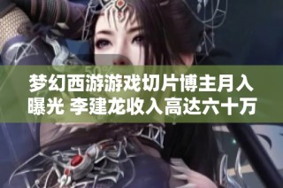 梦幻西游游戏切片博主月入曝光 李建龙收入高达六十万