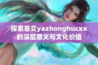 探索鲁交yazhonghucxx的深层意义与文化价值