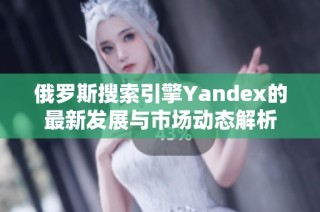 俄罗斯搜索引擎Yandex的最新发展与市场动态解析