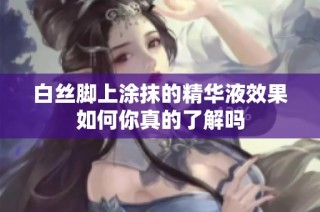 白丝脚上涂抹的精华液效果如何你真的了解吗