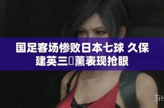 国足客场惨败日本七球 久保建英三笘薰表现抢眼