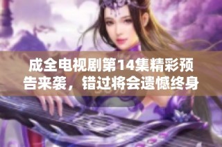 成全电视剧第14集精彩预告来袭，错过将会遗憾终身！