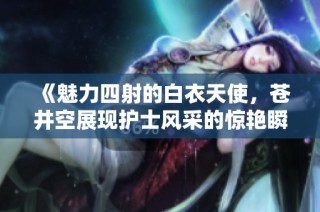 《魅力四射的白衣天使，苍井空展现护士风采的惊艳瞬间》