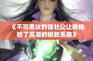 《不可思议的强壮公让我体验了高潮的极致乐趣》