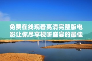 免费在线观看高清完整版电影让你尽享视听盛宴的最佳选择