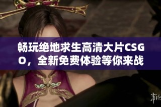畅玩绝地求生高清大片CSGO，全新免费体验等你来战