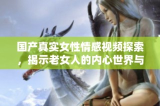 国产真实女性情感视频探索，揭示老女人的内心世界与生活挑战