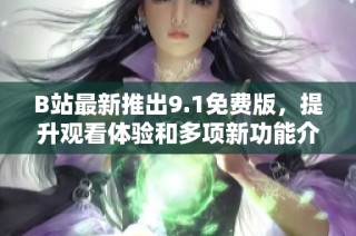 B站最新推出9.1免费版，提升观看体验和多项新功能介绍