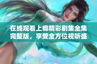 在线观看上瘾精彩剧集全集完整版，享受全方位视听盛宴
