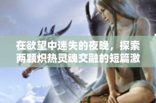 在欲望中迷失的夜晚，探索两颗炽热灵魂交融的短篇激情故事