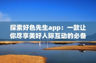 探索好色先生app：一款让你尽享美好人际互动的必备应用