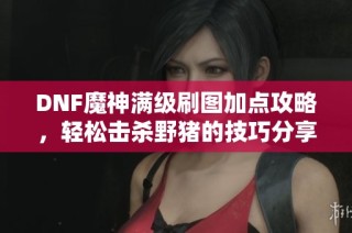 DNF魔神满级刷图加点攻略，轻松击杀野猪的技巧分享