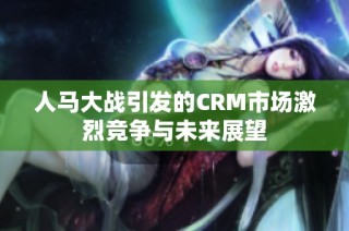 人马大战引发的CRM市场激烈竞争与未来展望