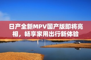 日产全新MPV国产版即将亮相，畅享家用出行新体验