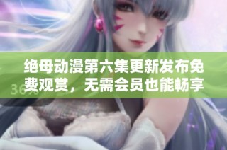 绝母动漫第六集更新发布免费观赏，无需会员也能畅享精彩内容