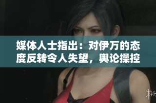 媒体人士指出：对伊万的态度反转令人失望，舆论操控更显险恶