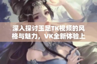 深入探讨玉足TK视频的风格与魅力，VK全新体验上线