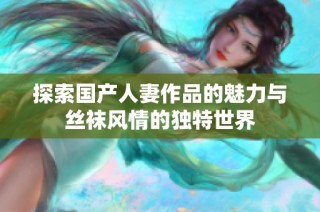 探索国产人妻作品的魅力与丝袜风情的独特世界