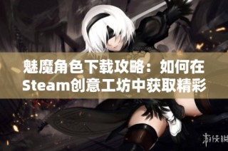 魅魔角色下载攻略：如何在Steam创意工坊中获取精彩内容