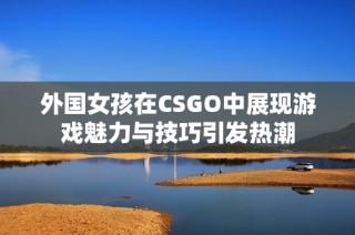 外国女孩在CSGO中展现游戏魅力与技巧引发热潮