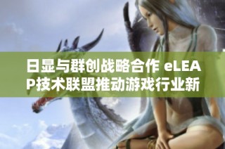 日显与群创战略合作 eLEAP技术联盟推动游戏行业新变革