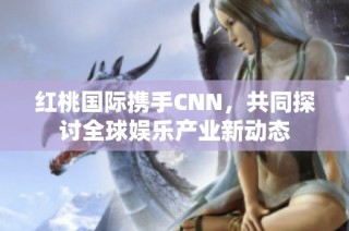 红桃国际携手CNN，共同探讨全球娱乐产业新动态