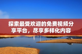 探索最受欢迎的免费视频分享平台，尽享多样化内容