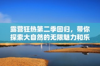 露营狂热第二季回归，带你探索大自然的无限魅力和乐趣