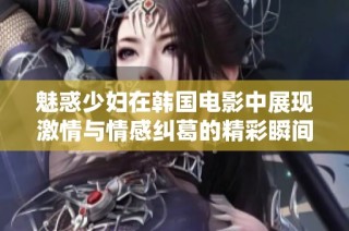 魅惑少妇在韩国电影中展现激情与情感纠葛的精彩瞬间