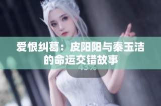 爱恨纠葛：皮阳阳与秦玉洁的命运交错故事