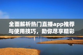 全面解析热门直播app推荐与使用技巧，助你尽享精彩直播体验