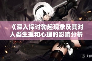 《深入探讨勃起现象及其对人类生理和心理的影响分析》