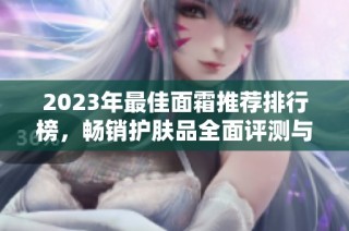 2023年最佳面霜推荐排行榜，畅销护肤品全面评测与使用秘籍分享