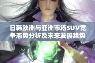 日韩欧洲与亚洲市场SUV竞争态势分析及未来发展趋势探讨