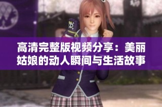 高清完整版视频分享：美丽姑娘的动人瞬间与生活故事敬请欣赏