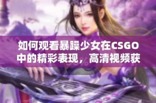 如何观看暴躁少女在CSGO中的精彩表现，高清视频获取技巧揭秘