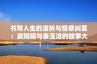 书写人生的波折与情感纠葛：皮阳阳与秦玉洁的故事大揭秘
