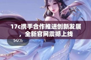17c携手合作推进创新发展，全新官网震撼上线
