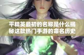 平精英最初的名称是什么揭秘这款热门手游的命名历史