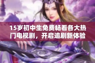 15岁初中生免费畅看各大热门电视剧，开启追剧新体验