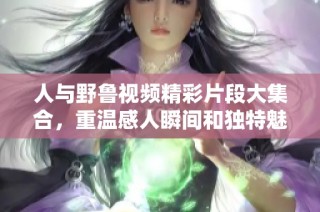 人与野鲁视频精彩片段大集合，重温感人瞬间和独特魅力
