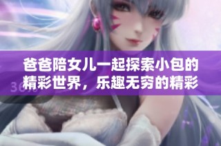 爸爸陪女儿一起探索小包的精彩世界，乐趣无穷的精彩视频集锦
