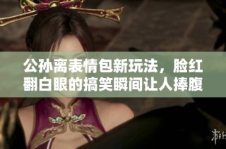 公孙离表情包新玩法，脸红翻白眼的搞笑瞬间让人捧腹大笑