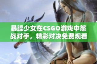 暴躁少女在CSGO游戏中怒战对手，精彩对决免费观看