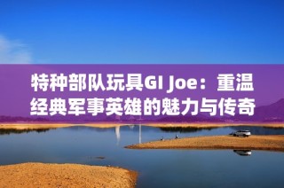 特种部队玩具GI Joe：重温经典军事英雄的魅力与传奇