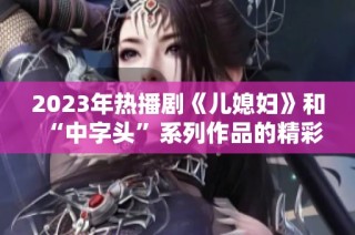2023年热播剧《儿媳妇》和“中字头”系列作品的精彩解析与推荐