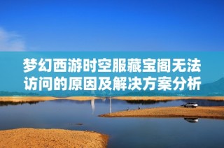 梦幻西游时空服藏宝阁无法访问的原因及解决方案分析